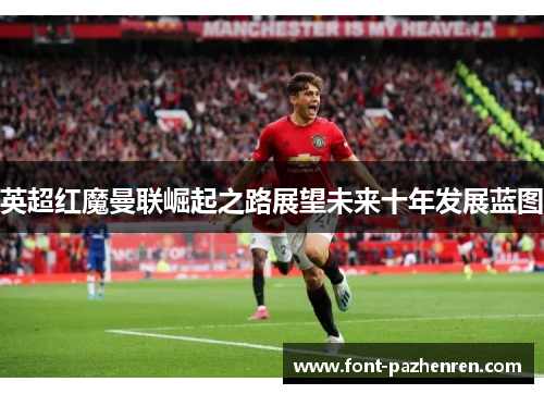 英超红魔曼联崛起之路展望未来十年发展蓝图 英超红魔曼联崛起之路展望未来十年发展蓝图