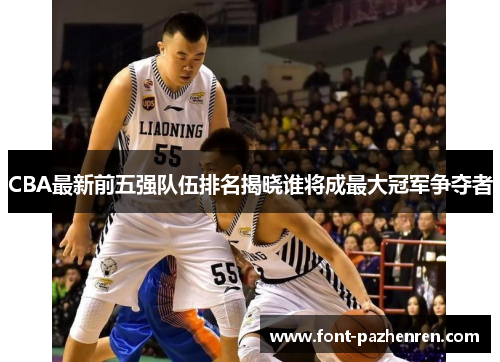 CBA最新前五强队伍排名揭晓谁将成最大冠军争夺者 CBA最新前五强队伍排名揭晓谁将成最大冠军争夺者