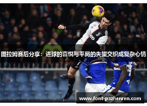 图拉姆赛后分享:进球的喜悦与平局的失望交织成复杂心情 图拉姆赛后分享:进球的喜悦与平局的失望交织成复杂心情