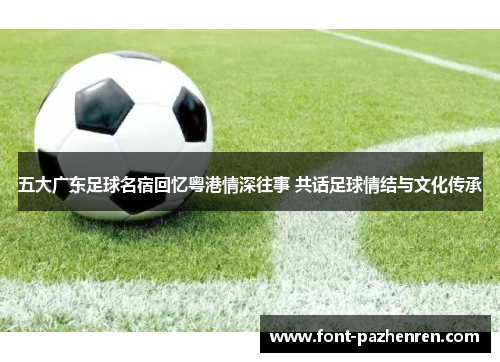 五大广东足球名宿回忆粤港情深往事 共话足球情结与文化传承 五大广东足球名宿回忆粤港情深往事 共话足球情结与文化传承